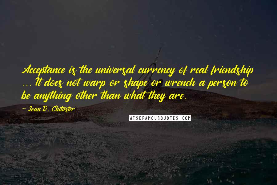 Joan D. Chittister Quotes: Acceptance is the universal currency of real friendship ... It does not warp or shape or wrench a person to be anything other than what they are.