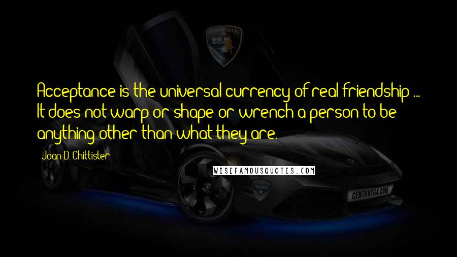 Joan D. Chittister Quotes: Acceptance is the universal currency of real friendship ... It does not warp or shape or wrench a person to be anything other than what they are.