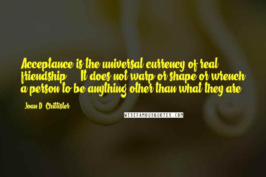 Joan D. Chittister Quotes: Acceptance is the universal currency of real friendship ... It does not warp or shape or wrench a person to be anything other than what they are.