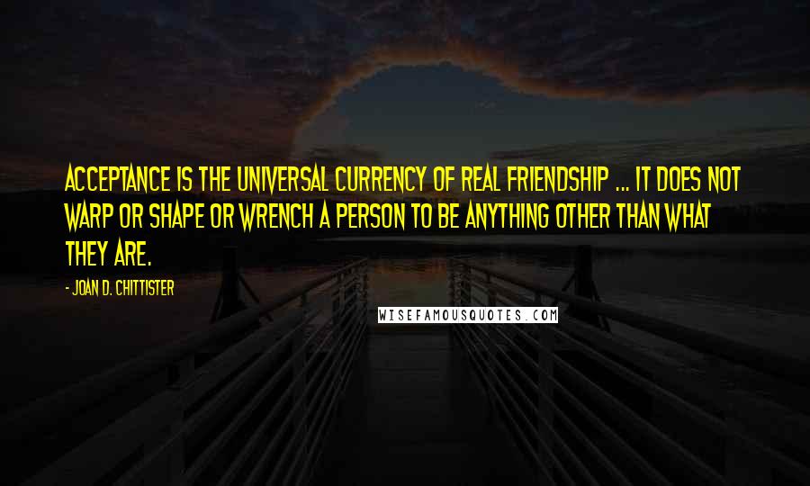 Joan D. Chittister Quotes: Acceptance is the universal currency of real friendship ... It does not warp or shape or wrench a person to be anything other than what they are.