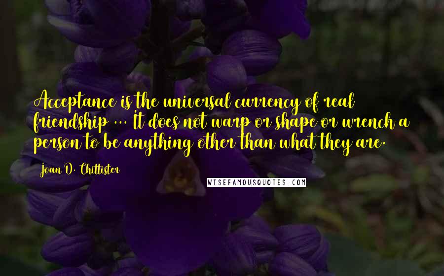 Joan D. Chittister Quotes: Acceptance is the universal currency of real friendship ... It does not warp or shape or wrench a person to be anything other than what they are.