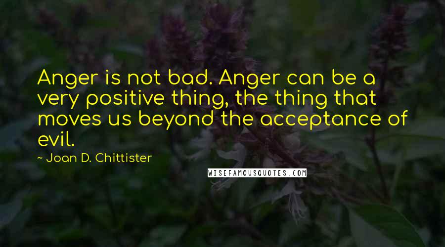 Joan D. Chittister Quotes: Anger is not bad. Anger can be a very positive thing, the thing that moves us beyond the acceptance of evil.