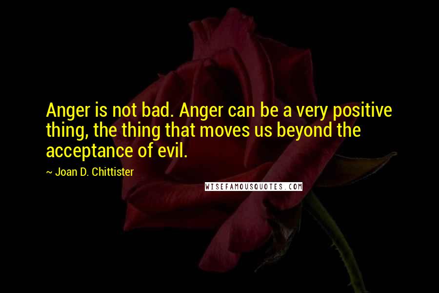 Joan D. Chittister Quotes: Anger is not bad. Anger can be a very positive thing, the thing that moves us beyond the acceptance of evil.