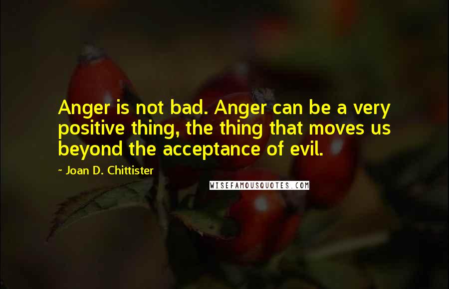 Joan D. Chittister Quotes: Anger is not bad. Anger can be a very positive thing, the thing that moves us beyond the acceptance of evil.