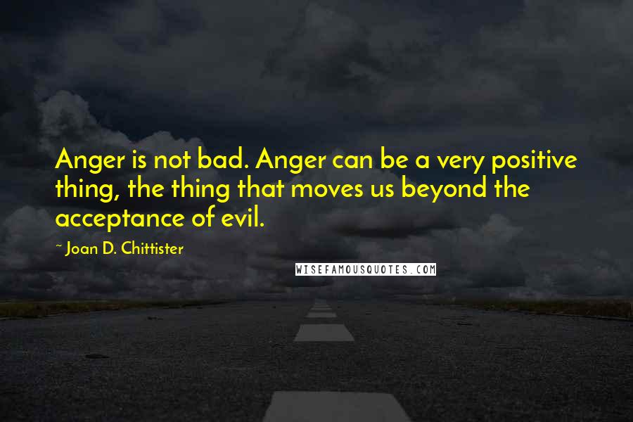 Joan D. Chittister Quotes: Anger is not bad. Anger can be a very positive thing, the thing that moves us beyond the acceptance of evil.