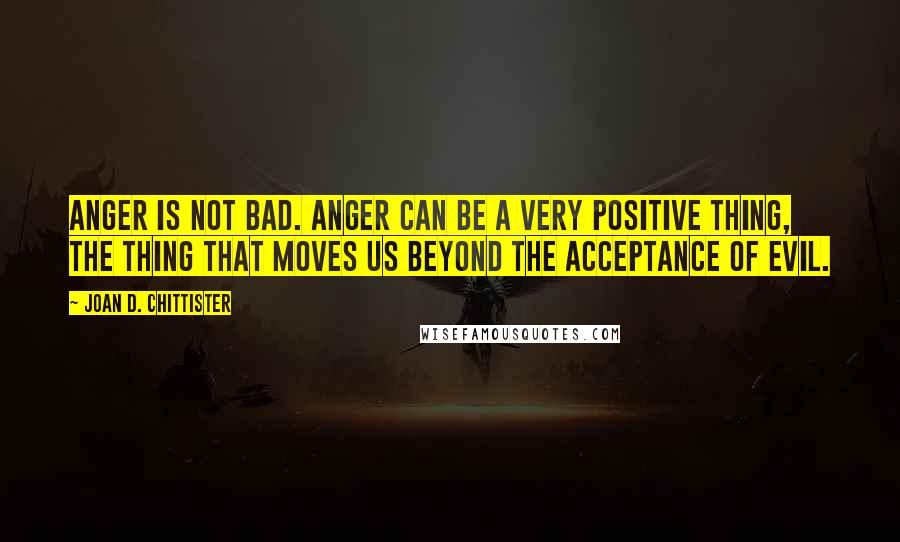 Joan D. Chittister Quotes: Anger is not bad. Anger can be a very positive thing, the thing that moves us beyond the acceptance of evil.