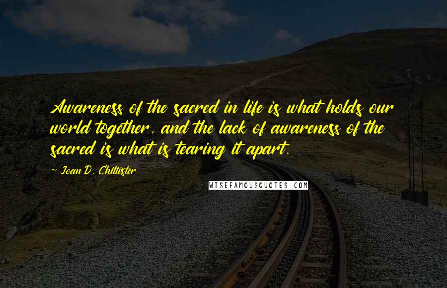 Joan D. Chittister Quotes: Awareness of the sacred in life is what holds our world together, and the lack of awareness of the sacred is what is tearing it apart.