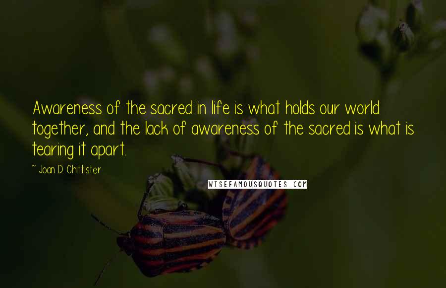 Joan D. Chittister Quotes: Awareness of the sacred in life is what holds our world together, and the lack of awareness of the sacred is what is tearing it apart.