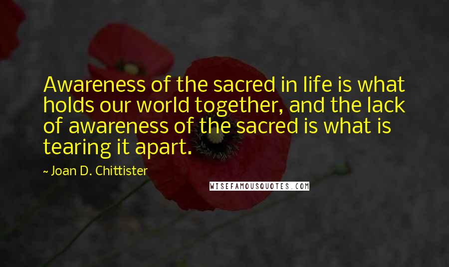 Joan D. Chittister Quotes: Awareness of the sacred in life is what holds our world together, and the lack of awareness of the sacred is what is tearing it apart.