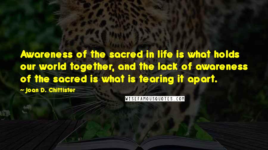 Joan D. Chittister Quotes: Awareness of the sacred in life is what holds our world together, and the lack of awareness of the sacred is what is tearing it apart.