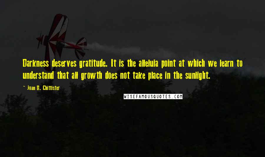 Joan D. Chittister Quotes: Darkness deserves gratitude. It is the alleluia point at which we learn to understand that all growth does not take place in the sunlight.