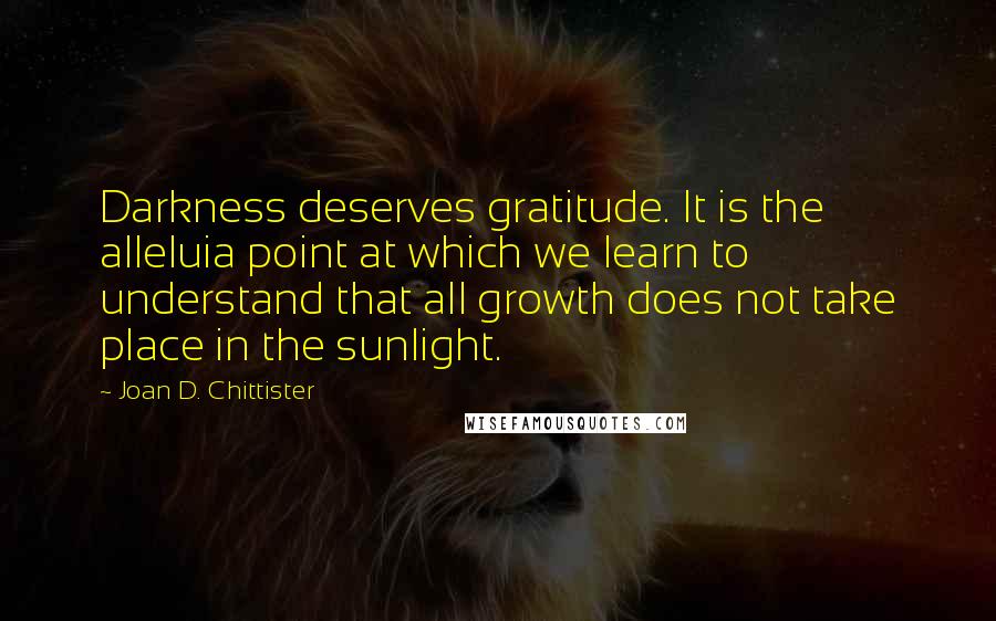 Joan D. Chittister Quotes: Darkness deserves gratitude. It is the alleluia point at which we learn to understand that all growth does not take place in the sunlight.