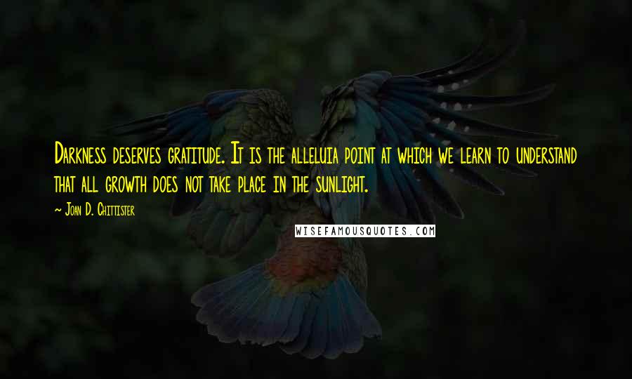 Joan D. Chittister Quotes: Darkness deserves gratitude. It is the alleluia point at which we learn to understand that all growth does not take place in the sunlight.