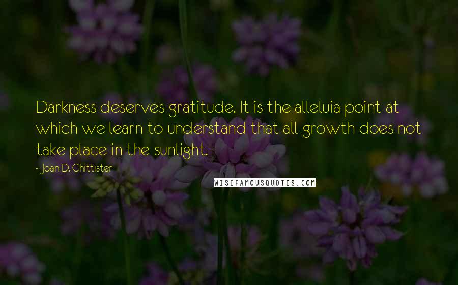 Joan D. Chittister Quotes: Darkness deserves gratitude. It is the alleluia point at which we learn to understand that all growth does not take place in the sunlight.