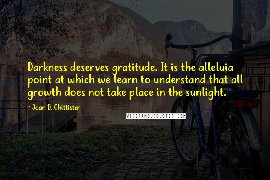 Joan D. Chittister Quotes: Darkness deserves gratitude. It is the alleluia point at which we learn to understand that all growth does not take place in the sunlight.