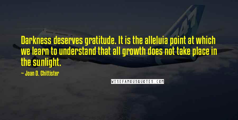 Joan D. Chittister Quotes: Darkness deserves gratitude. It is the alleluia point at which we learn to understand that all growth does not take place in the sunlight.