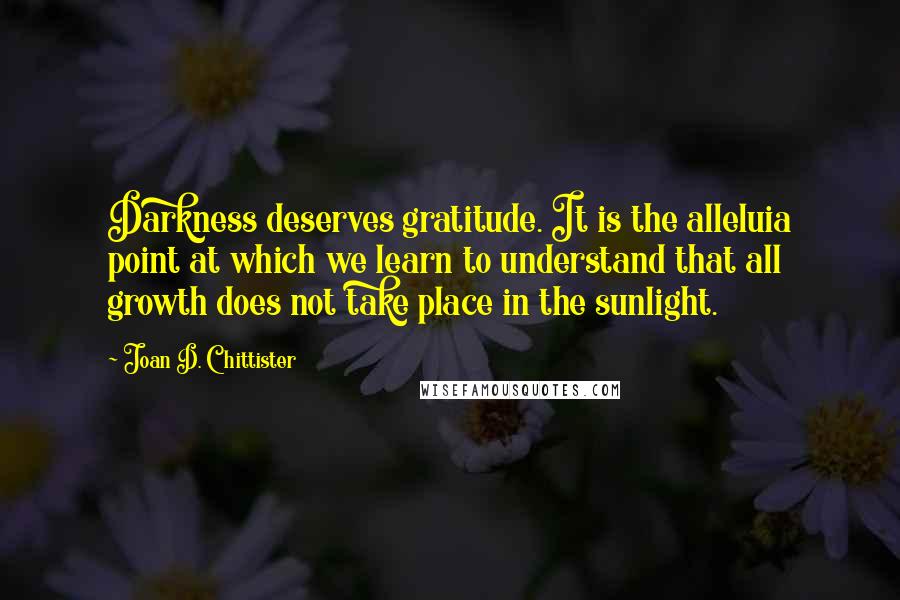 Joan D. Chittister Quotes: Darkness deserves gratitude. It is the alleluia point at which we learn to understand that all growth does not take place in the sunlight.
