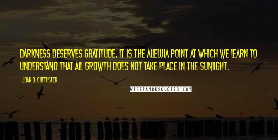 Joan D. Chittister Quotes: Darkness deserves gratitude. It is the alleluia point at which we learn to understand that all growth does not take place in the sunlight.