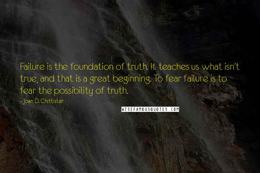 Joan D. Chittister Quotes: Failure is the foundation of truth. It teaches us what isn't true, and that is a great beginning. To fear failure is to fear the possibility of truth.