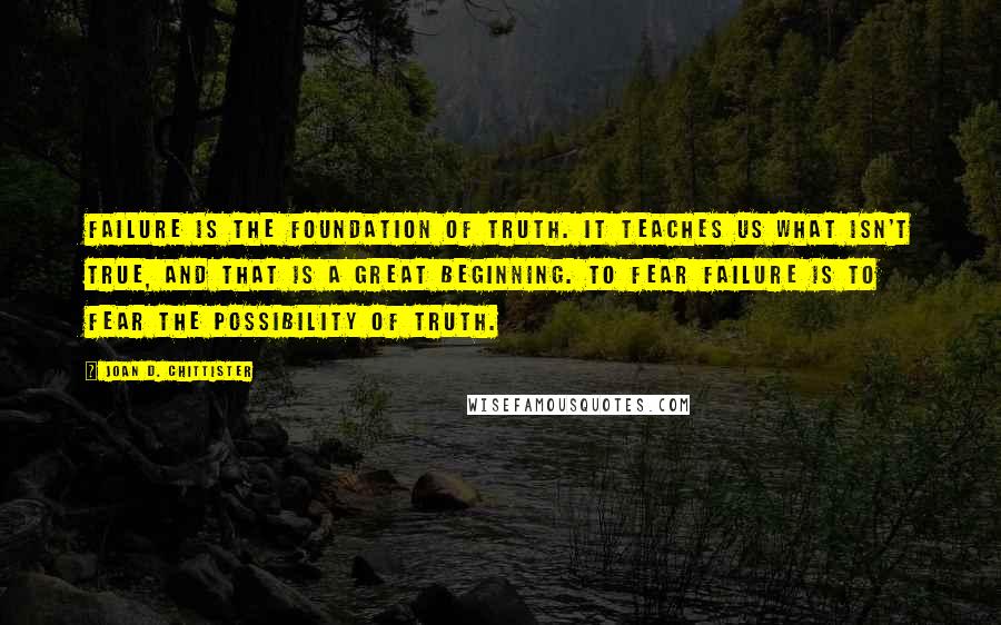 Joan D. Chittister Quotes: Failure is the foundation of truth. It teaches us what isn't true, and that is a great beginning. To fear failure is to fear the possibility of truth.