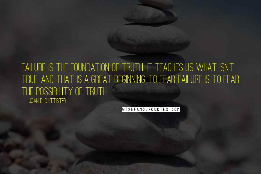 Joan D. Chittister Quotes: Failure is the foundation of truth. It teaches us what isn't true, and that is a great beginning. To fear failure is to fear the possibility of truth.