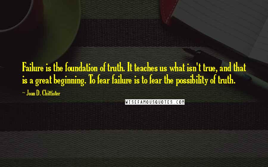 Joan D. Chittister Quotes: Failure is the foundation of truth. It teaches us what isn't true, and that is a great beginning. To fear failure is to fear the possibility of truth.