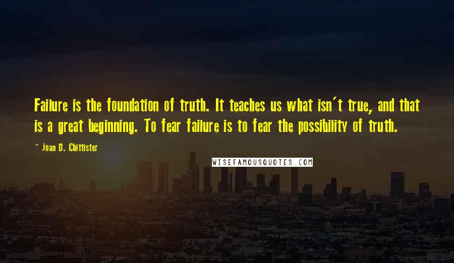 Joan D. Chittister Quotes: Failure is the foundation of truth. It teaches us what isn't true, and that is a great beginning. To fear failure is to fear the possibility of truth.