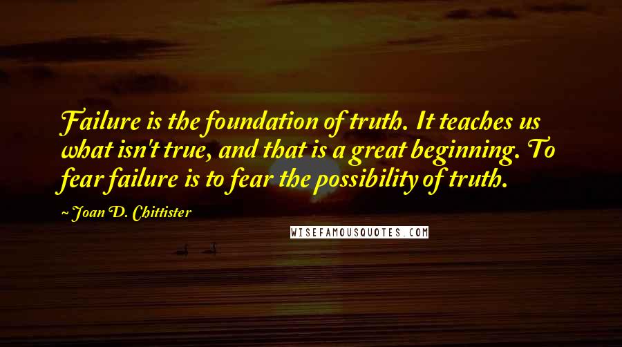 Joan D. Chittister Quotes: Failure is the foundation of truth. It teaches us what isn't true, and that is a great beginning. To fear failure is to fear the possibility of truth.