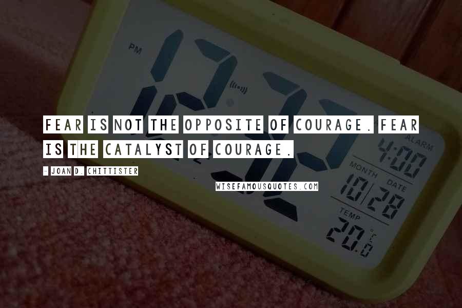 Joan D. Chittister Quotes: Fear is not the opposite of courage. Fear is the catalyst of courage.