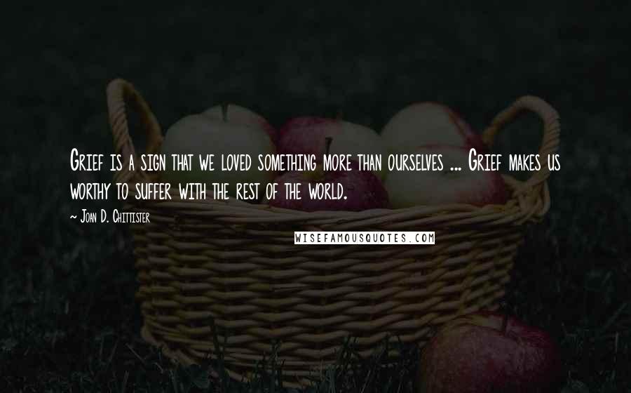 Joan D. Chittister Quotes: Grief is a sign that we loved something more than ourselves ... Grief makes us worthy to suffer with the rest of the world.