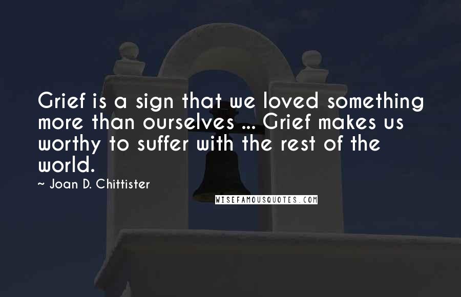 Joan D. Chittister Quotes: Grief is a sign that we loved something more than ourselves ... Grief makes us worthy to suffer with the rest of the world.