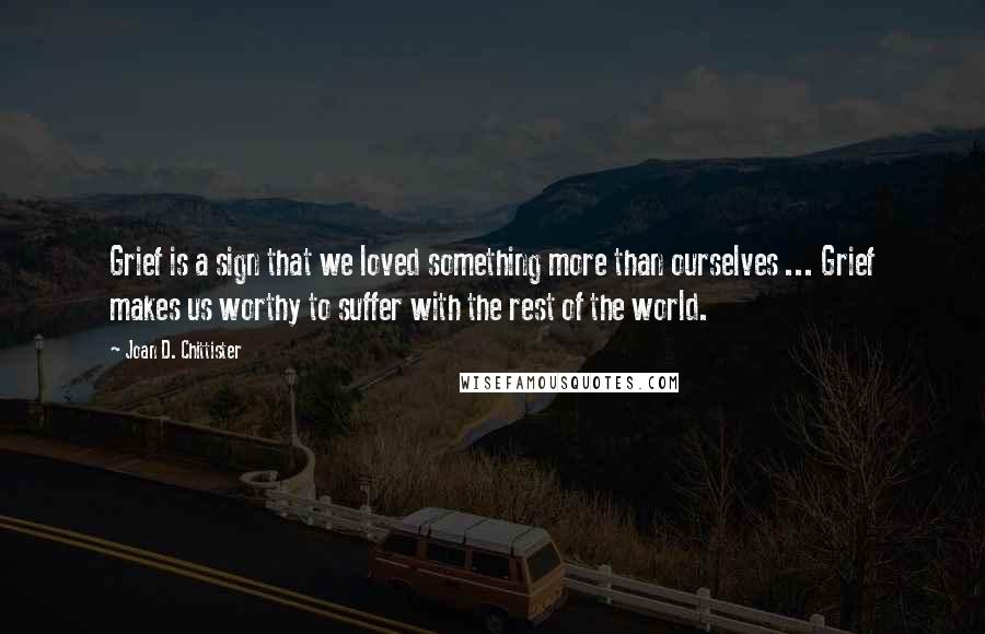 Joan D. Chittister Quotes: Grief is a sign that we loved something more than ourselves ... Grief makes us worthy to suffer with the rest of the world.