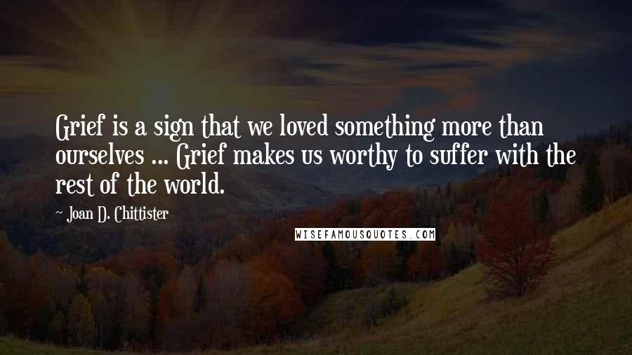 Joan D. Chittister Quotes: Grief is a sign that we loved something more than ourselves ... Grief makes us worthy to suffer with the rest of the world.