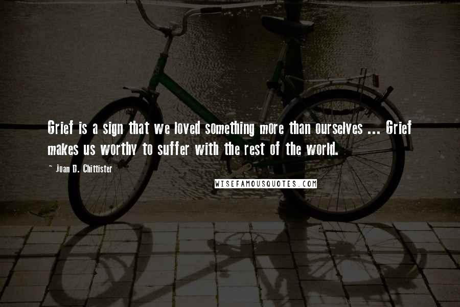 Joan D. Chittister Quotes: Grief is a sign that we loved something more than ourselves ... Grief makes us worthy to suffer with the rest of the world.