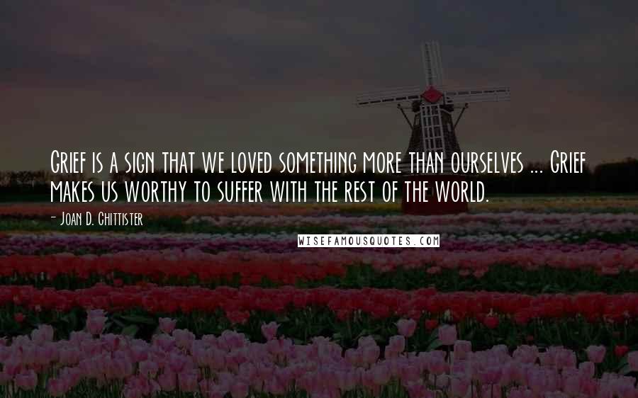 Joan D. Chittister Quotes: Grief is a sign that we loved something more than ourselves ... Grief makes us worthy to suffer with the rest of the world.