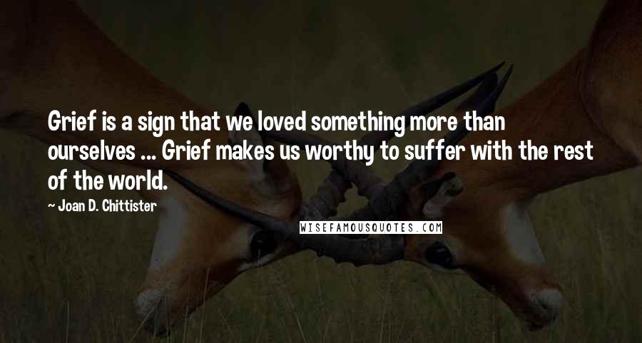 Joan D. Chittister Quotes: Grief is a sign that we loved something more than ourselves ... Grief makes us worthy to suffer with the rest of the world.