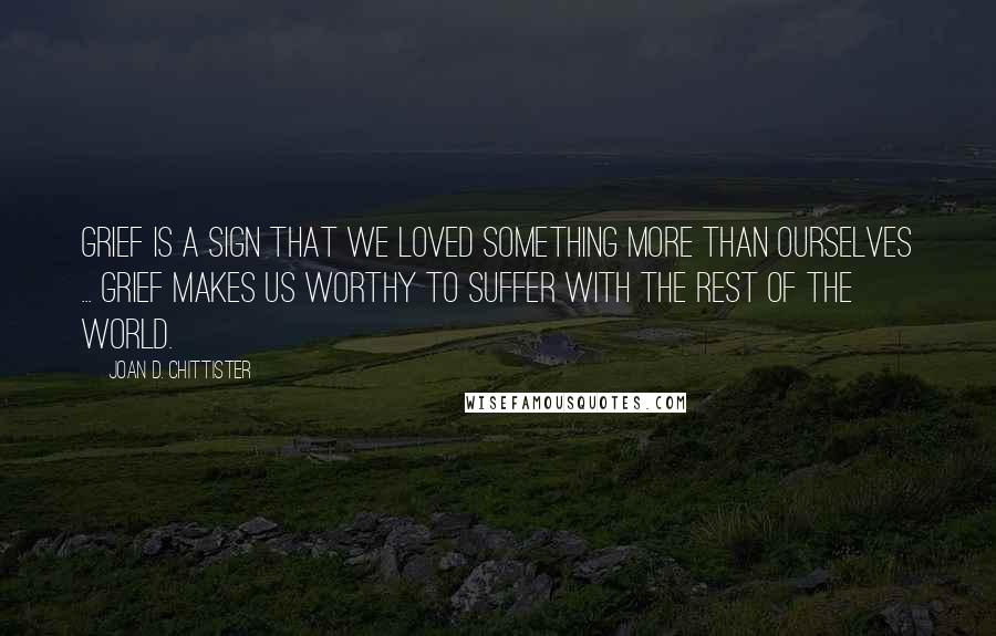 Joan D. Chittister Quotes: Grief is a sign that we loved something more than ourselves ... Grief makes us worthy to suffer with the rest of the world.