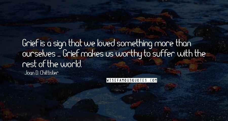 Joan D. Chittister Quotes: Grief is a sign that we loved something more than ourselves ... Grief makes us worthy to suffer with the rest of the world.