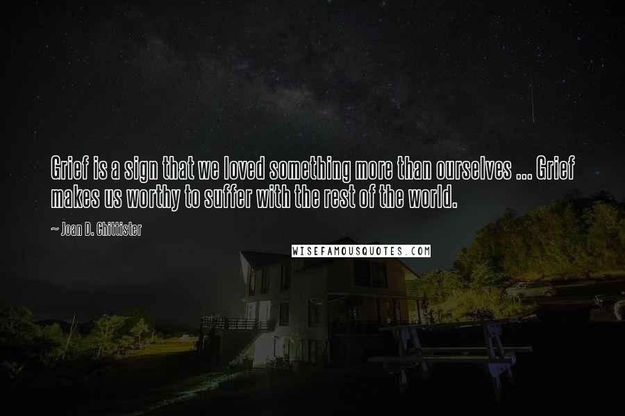 Joan D. Chittister Quotes: Grief is a sign that we loved something more than ourselves ... Grief makes us worthy to suffer with the rest of the world.