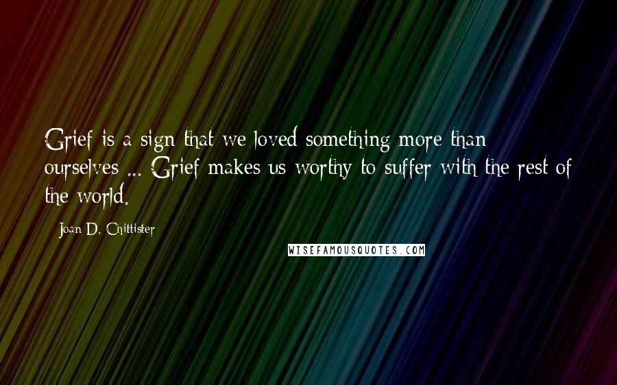 Joan D. Chittister Quotes: Grief is a sign that we loved something more than ourselves ... Grief makes us worthy to suffer with the rest of the world.