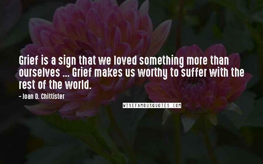 Joan D. Chittister Quotes: Grief is a sign that we loved something more than ourselves ... Grief makes us worthy to suffer with the rest of the world.