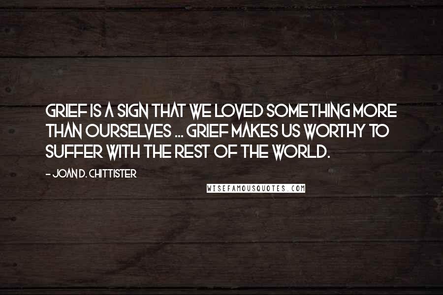 Joan D. Chittister Quotes: Grief is a sign that we loved something more than ourselves ... Grief makes us worthy to suffer with the rest of the world.