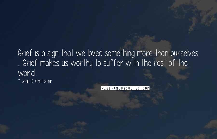 Joan D. Chittister Quotes: Grief is a sign that we loved something more than ourselves ... Grief makes us worthy to suffer with the rest of the world.