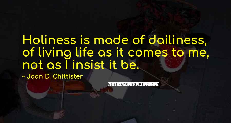 Joan D. Chittister Quotes: Holiness is made of dailiness, of living life as it comes to me, not as I insist it be.