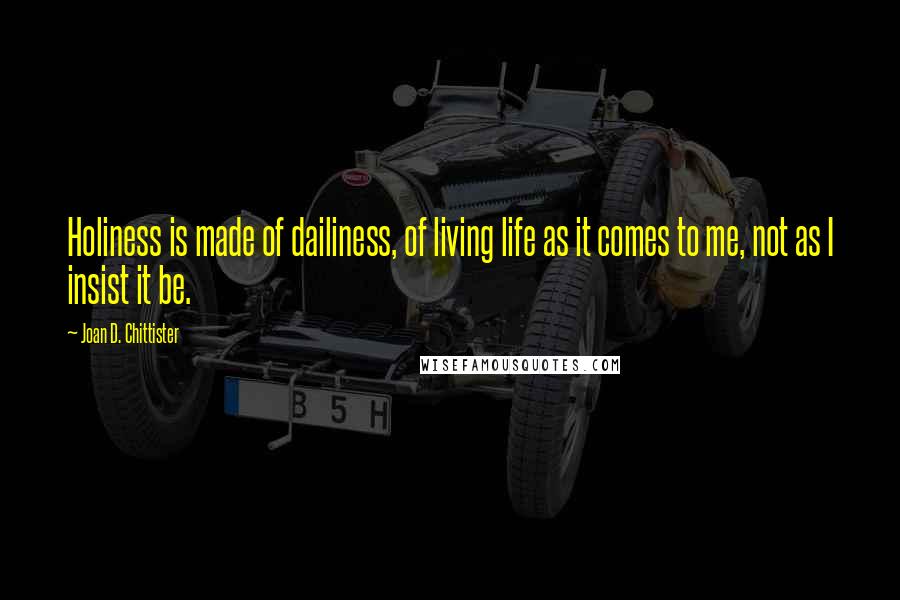 Joan D. Chittister Quotes: Holiness is made of dailiness, of living life as it comes to me, not as I insist it be.