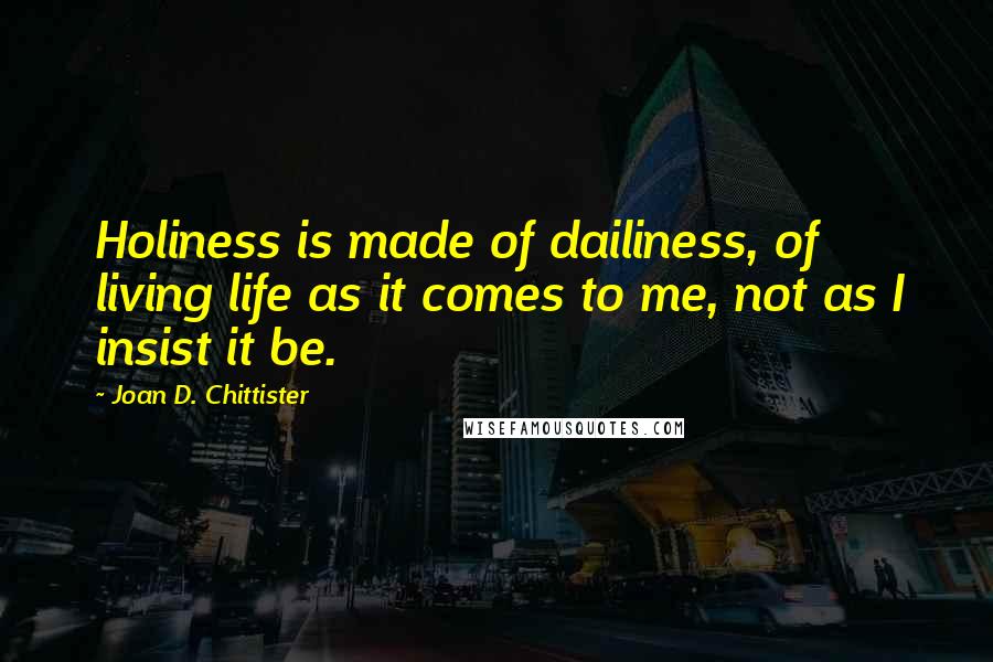 Joan D. Chittister Quotes: Holiness is made of dailiness, of living life as it comes to me, not as I insist it be.