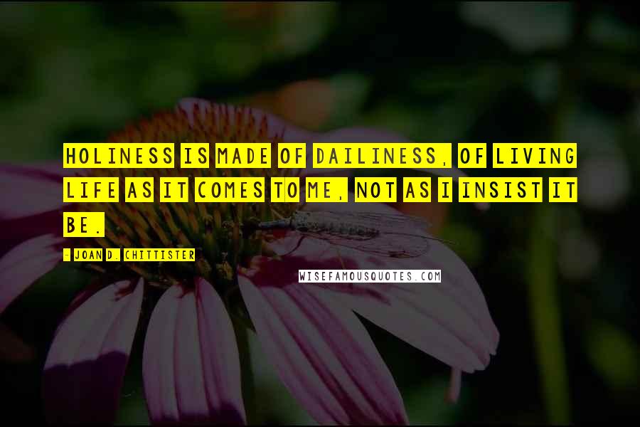 Joan D. Chittister Quotes: Holiness is made of dailiness, of living life as it comes to me, not as I insist it be.