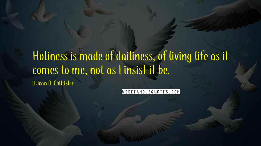 Joan D. Chittister Quotes: Holiness is made of dailiness, of living life as it comes to me, not as I insist it be.