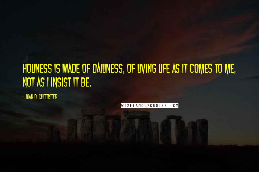 Joan D. Chittister Quotes: Holiness is made of dailiness, of living life as it comes to me, not as I insist it be.