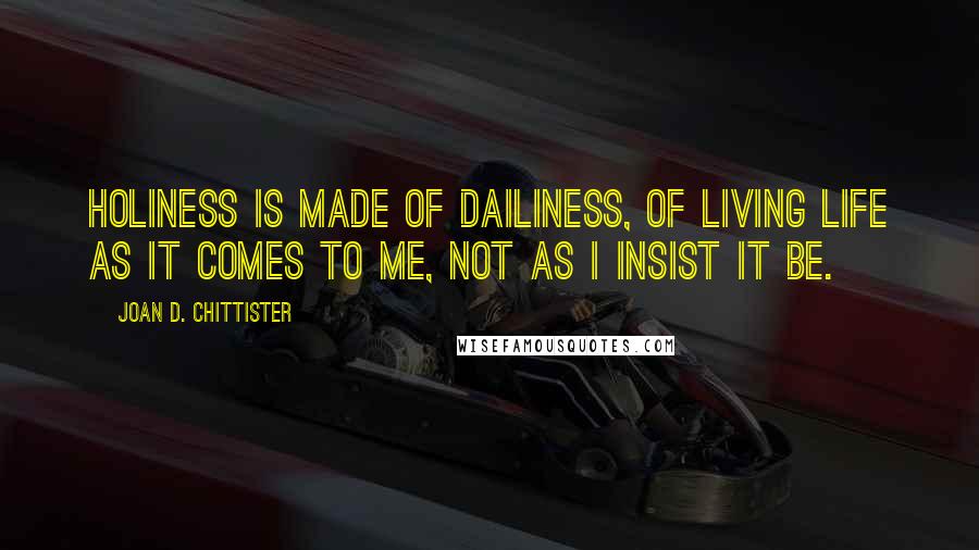 Joan D. Chittister Quotes: Holiness is made of dailiness, of living life as it comes to me, not as I insist it be.